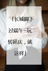 长城脚下过端午~玩转延庆，就这样