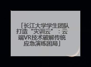 长江大学学生团队打造“灾训云”：云端VR技术破解传统应急演练困局