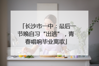 长沙市一中：最后一节晚自习“出逃”，青春唱响毕业离歌