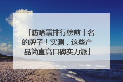 防晒霜排行榜前十名的牌子！实测，这些产品简直高口碑实力派