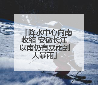 降水中心向南收缩 安徽长江以南仍有暴雨到大暴雨