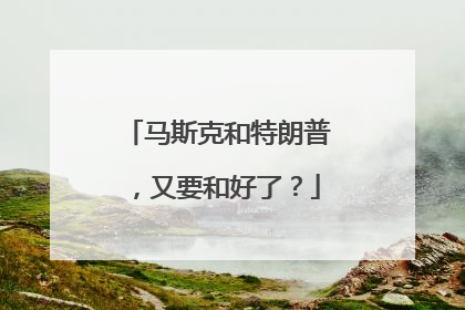 马斯克和特朗普，又要和好了？