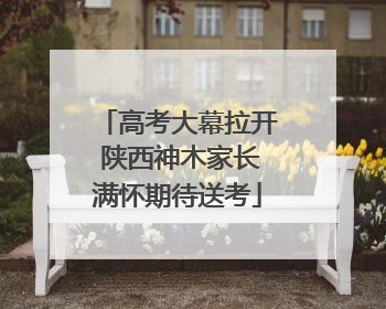 高考大幕拉开 陕西神木家长满怀期待送考