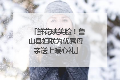 鲜花映笑脸！鲁山县妇联为优秀母亲送上暖心礼