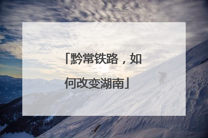 黔常铁路，如何改变湖南