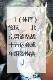 （体育）篮球——北京男篮备战十五运会成年组资格赛