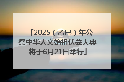 2025（乙巳）年公祭中华人文始祖伏羲大典将于6月21日举行