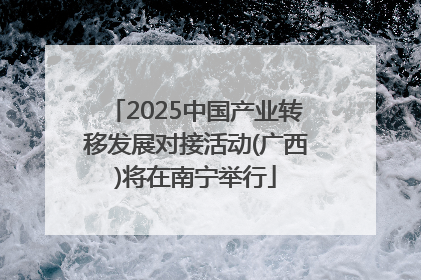 2025中国产业转移发展对接活动(广西)将在南宁举行