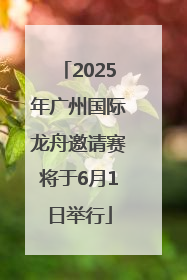 2025年广州国际龙舟邀请赛将于6月1日举行