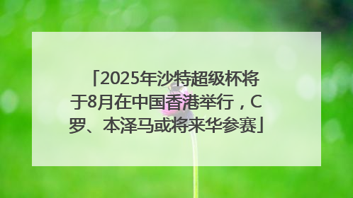 2025年沙特超级杯将于8月在中国香港举行，C罗、本泽马或将来华参赛