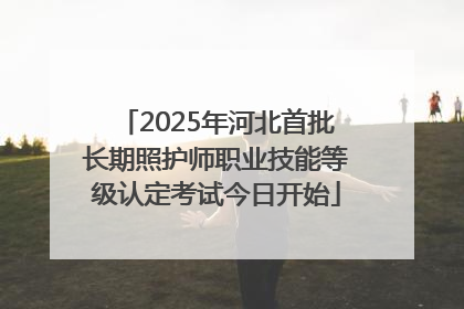 2025年河北首批长期照护师职业技能等级认定考试今日开始
