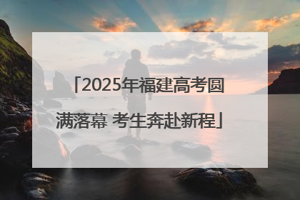 2025年福建高考圆满落幕 考生奔赴新程
