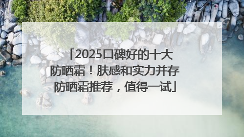 2025口碑好的十大防晒霜！肤感和实力并存防晒霜推荐，值得一试