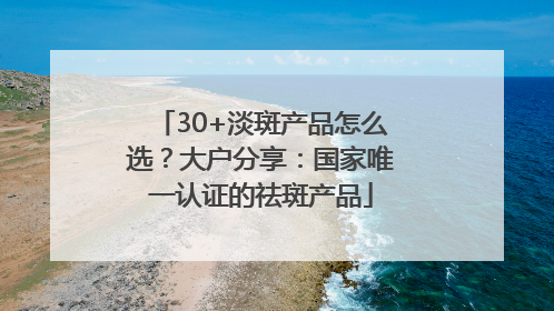 30+淡斑产品怎么选？大户分享：国家唯一认证的祛斑产品