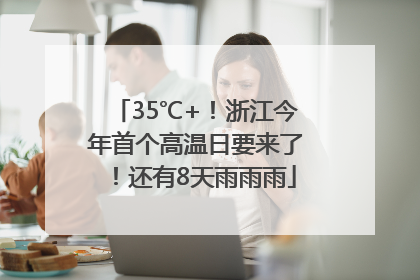 35℃+！浙江今年首个高温日要来了！还有8天雨雨雨