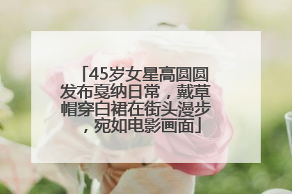 45岁女星高圆圆发布戛纳日常，戴草帽穿白裙在街头漫步，宛如电影画面